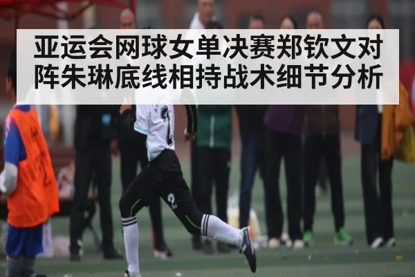 亚运会网球女单决赛郑钦文对阵朱琳底线相持战术细节分析