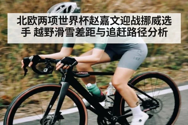 北欧两项世界杯赵嘉文迎战挪威选手 越野滑雪差距与追赶路径分析