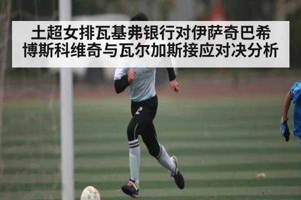 土超女排瓦基弗银行对伊萨奇巴希 博斯科维奇与瓦尔加斯接应对决分析